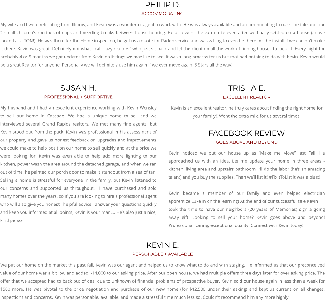 KEVIN E. PERSONABLE + AVAILABLE We put our home on the market this past fall. Kevin was our agent and helped us to know what to do and with staging. He informed us that our preconceived value of our home was a bit low and added $14,000 to our asking price. After our open house, we had multiple offers three days later for over asking price. The offer that we accepted had to back out of deal due to unknown of financial problems of prospective buyer. Kevin sold our house again in less than a week for $500 more. He was pivotal to the price negotiation and purchase of our new home (for $12,500 under their asking) and kept us current on all changes, inspections and concerns. Kevin was personable, available, and made a stressful time much less so. Couldn't recommend him any more highly.  TRISHA E. EXCELLENT REALTOR Kevin is an excellent realtor, he truly cares about finding the right home for your family!! Went the extra mile for us several times! FACEBOOK REVIEW GOES ABOVE AND BEYOND Kevin noticed we put our house up as “Make me Move” last Fall. He approached us with an idea. Let me update your home in three areas - kitchen, living area and upstairs bathroom. I’ll do the labor (he’s an amazing talent) and you buy the supplies. Then we’ll list it! #FixItToList it was a blast!  Kevin became a member of our family and even helped electrician apprentice Luke in on the learning! At the end of our successful sale Kevin took the time to have our neighbors (20 years of Memories) sign a going away gift! Looking to sell your home? Kevin goes above and beyond! Professional, caring, exceptional quality! Connect with Kevin today!       SUSAN H. PROFESSIONAL + SUPPORTIVE My husband and I had an excellent experience working with Kevin Wensley to sell our home in Cascade. We had a unique home to sell and we interviewed several Grand Rapids realtors. We met many fine agents, but Kevin stood out from the pack. Kevin was professional in his assessment of our property and gave us honest feedback on upgrades and improvements we could make to help position our home to sell quickly and at the price we were looking for. Kevin was even able to help add more lighting to our kitchen, power wash the area around the detached garage, and when we ran out of time, he painted our porch door to make it standout from a sea of tan. Selling a home is stressful for everyone in the family, but Kevin listened to our concerns and supported us throughout.  I have purchased and sold many homes over the years, so If you are looking to hire a professional agent who will also give you honest,  helpful advice,  answer your questions quickly and keep you informed at all points, Kevin is your man…. He’s also just a nice, kind person.    PHILIP D. ACCOMMODATING My wife and I were relocating from Illinois, and Kevin was a wonderful agent to work with. He was always available and accommodating to our schedule and our 2 small children's routines of naps and needing breaks between house hunting. He also went the extra mile even after we finally settled on a house (an we looked at a TON!). He was there for the Home inspection, he got us a quote for Radon service and was willing to even be there for the install if we couldn't make it there. Kevin was great. Definitely not what i call "lazy realtors" who just sit back and let the client do all the work of finding houses to look at. Every night for probably 4 or 5 months we got updates from Kevin on listings we may like to see. It was a long process for us but that had nothing to do with Kevin. Kevin would be a great Realtor for anyone. Personally we will definitely use him again if we ever move again. 5 Stars all the way!